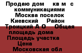 Продаю дом 100кв.м. с коммуникациями Москва поселок Киевский. › Район ­ Троицкий А.О. › Общая площадь дома ­ 100 › Площадь участка ­ 5 › Цена ­ 8 350 000 - Московская обл., Москва г. Недвижимость » Дома, коттеджи, дачи продажа   . Московская обл.